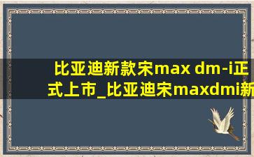 比亚迪新款宋max dm-i正式上市_比亚迪宋maxdmi新款曝光